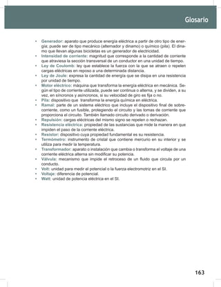 163
165
• Generador: aparato que produce energía eléctrica a partir de otro tipo de ener-
gía; puede ser de tipo mecánico (alternador y dinamo) o químico (pila). El dina-
mo que llevan algunas bicicletas es un generador de electricidad.
• Intensidad de corriente: magnitud que corresponde a la cantidad de corriente
que atraviesa la sección transversal de un conductor en una unidad de tiempo.
• Ley de Coulomb: ley que establece la fuerza con la que se atraen o repelen
cargas eléctricas en reposo a una determinada distancia.
• Ley de Joule: expresa la cantidad de energía que se disipa en una resistencia
por unidad de tiempo.
• Motor eléctrico: máquina que transforma la energía eléctrica en mecánica. Se-
gún el tipo de corriente utilizada, puede ser continua o alterna, y se dividen, a su
vez, en síncronos y asíncronos, si su velocidad de giro es fija o no.
• Pila: dispositivo que transforma la energía química en eléctrica.
• Ramal: parte de un sistema eléctrico que incluye el dispositivo final de sobre-
corriente, como un fusible, protegiendo el circuito y las tomas de corriente que
proporciona el circuito. También llamado circuito derivado o derivación.
• Repulsión: cargas eléctricas del mismo signo se repelen o rechazan.
• Resistencia eléctrica: propiedad de las sustancias que mide la manera en que
impiden el paso de la corriente eléctrica.
• Resistor: dispositivo cuya propiedad fundamental es su resistencia.
• Termómetro: instrumento de cristal que contiene mercurio en su interior y se
utiliza para medir la temperatura.
• Transformador: aparato o instalación que cambia o transforma el voltaje de una
corriente eléctrica alterna sin modificar su potencia.
• Válvula: mecanismo que impide el retroceso de un fluido que circula por un
conducto.
• Volt: unidad para medir el potencial o la fuerza electromotriz en el SI.
• Voltaje: diferencia de potencial.
• Watt: unidad de potencia eléctrica en el SI.
Glosario
 