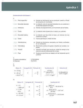 167
=
=
169
Apéndice 1
Autoevaluación del bloque I
2.
( d ) Peso específico a) Estudia los fenómenos que se producen cuando un fluido
se encuentra en movimiento.
( e ) Densidad absoluta b) La relación entre la densidad absoluta de una sustancia y
la densidad absoluta del agua.
( a ) Hidráulica c) Estudia el comportamiento y el movimiento de los fluidos.
( h ) Fluido d) La relación entre el peso de un cuerpo y su volumen.
( b ) Densidad relativa e) La relación que hay entre la masa y el volumen de una
sustancia o cuerpo.
( g ) Gasto f) Fuerza ejercida por unidad de área
( j ) Hidrodinámica g) Estudia los fenómenos asociados con fluidos confinados
en un contenedor
( d ) Hidrostática h) Movimiento continuo de gases o líquidos por canales o tu-
berías.
( f ) Presión i) Volumen de fluido que circula por unidad de tiempo a tra-
vés de la sección transversal de un tubo.
( h ) Flujo j) Sustancia cuya forma se adapta a la del recipiente que lo
contiene.
3.
a) presión atmosférica
b) Volumen
4.
a)
b)
c) hidrostática
d) presión
Datos (1) Incógnita (2) Fórmula (3) Sustitución (4) Solución (5)
m 0.5 kg
=
3
-6 3
V 45 cm
45x10 m
=
=
ρ m
V
ρ =
( )
( )
-6 3
3
0.5 kg
45x10 m
11111.11 kg/m
ρ =
=
La	densidad	es	
11111.11	kg/m3
Datos (1) Incógnita (2) Fórmula (3) Sustitución (4)
3
V 5 L
5000 cm
=
=
t 1 min
60 s
=
=
v 28 cm/s
=
2
A 2.5 cm
=
G
A
v
V
G
t
=
G
A
v
=
G
v
A
=
3
3
5000 cm
G 83.33 cm /s
60 s
= =
3
2
83.33 cm /s
A 2.97 cm
28 cm/s
= =
3
2
83.33 cm /s
v 33.33 cm/s
2.5 cm
= =
 
