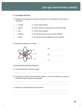 15
17
II. Conceptos de Física
4. Relaciona las siguientes columnas escribiendo en el paréntesis la letra que co-
rresponda.
( ) Líquido a) Tiene carga positiva.
( ) Sólido b) Posee volumen definido pero no forma definida.
( ) Gas c) Tiene carga negativa.
( ) Electrón d) Posee tanto forma como volumen definido.
( ) Protón e) No posee volumen definido ni forma definida.
5. Identifica las partes de un átomo.
6. Responde las siguientes preguntas.
a) ¿A qué temperatura hierve el agua?
b) Si guardas un refresco de envase de plástico y uno de lata (aluminio); ¿cuál se
enfría más rápido? Explica tu respuesta.
c) Escribe dos características de los imanes.
¿Con qué conocimientos cuentas?
+
+
+ +
−
−
− A
B
C
A =
B =
C =
 