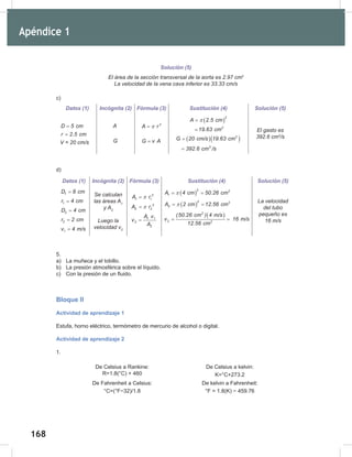 168
170
Solución (5)
El	área	de	la	sección	transversal	de	la	aorta	es	2.97	cm2
La	velocidad	de	la	vena	cava	inferior	es	33.33	cm/s
c)
d)
5.
a) La muñeca y el tobillo.
b) La presión atmosférica sobre el líquido.
c) Con la presión de un fluido.
Bloque II
Actividad de aprendizaje 1
Estufa, horno eléctrico, termómetro de mercurio de alcohol o digital.
Actividad de aprendizaje 2
1.
De Celsius a Rankine:
R=1.8(°C) + 460
De Celsius a kelvin:
K=°C+273.2
De Fahrenheit a Celsius:
°C=(°F−32)/1.8
De kelvin a Fahrenheit:
°F = 1.8(K) − 459.76
Datos (1) Incógnita (2) Fórmula (3) Sustitución (4) Solución (5)
D 5 cm
=
r 2.5 cm
=
V	=	20	cm/s
A
G
2
A r
π
=
G v A
=
( )
2
2
A 2.5 cm
19.63 cm
π
=
=
( )( )
2
3
G 20 cm/s 19.63 cm
392.6 cm /s
=
=
El	gasto	es	
392.6	cm3
/s
Datos (1) Incógnita (2) Fórmula (3) Sustitución (4) Solución (5)
1
D 8 cm
=
1
r 4 cm
=
2
D 4 cm
=
2
r 2 cm
=
1
v 4 m/s
=
Se	calculan	
las	áreas	A1
	
y	A2
Luego	la	
velocidad	v2
2
1 1
A r
π
=
2
2 2
A r
π
=
1 1
2
2
A v
v
A
=
( )
2 2
1
A 4 cm 50.26 cm
π
= =
( )
2 2
2
A 2 cm 12.56 cm
π
= =
( )
2
2 2
(50.26 cm ) 4 m/s
v 16 m/s
12.56 cm
= =
La	velocidad	
del	tubo	
pequeño	es	
16	m/s
Apéndice 1
 