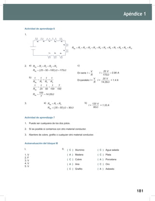 181
183
Actividad de aprendizaje 6
1.
2.
3.
Actividad de aprendizaje 7
1. Puede ser cualquiera de los dos polos.
2. Sí es posible si contamos con otro material conductor.
3. Alambre de cobre, grafito o cualquier otro material conductor.
Autoevaluación del bloque III
I.
1. V
2. F
3. V
4. V
5. V
eq 1 2 2 3 4 5 6 7 8 9 10
R R R R R R R R R R R R
= + + + + + + + + + +
( C ) Aluminio ( C ) Agua salada
( A ) Madera ( C ) Plata
( C ) Cobre ( A ) Porcelana
( A ) Aire ( C ) Oro
( C ) Grafito ( A ) Asbesto
II.
c)
En serie
V
I
R
=
20 V
I 0.96 A
175Ω
= =
Enparalelo
V
I =
R
20 V
I = = 1.4 A
14.28Ω
( )
eq 1 2 2 3
eq
R R R R R
R 25 50 100 175
Ω Ω
= + + +
= + + =
eq 1 2 3
eq
eq
1 1 1 1
R R R R
1 1 1 1 7
R 25 50 100 100
100
R 14.28
7
Ω
= + +
= + + =
= =
b)
a)
a)
( )
eq 1 2
eq
R R R
R 35 55 90
Ω Ω
= +
= + =
120 V
I = = 1.33 A
90Ω
b)
Apéndice 1
 