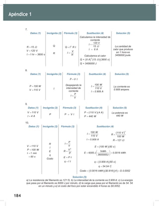 184
186
7.
Datos (1) Incógnita (2) Fórmula (3) Sustitución (4) Solución (5)
R 15
V 120 V
t 1 hr 3600 s
Ω
=
=
= =
Q
R
2
Q I R t
=
V
I
R
=
Calculamos	la	intensidad	de	
corriente
120 V
I
15
I 8 A
Ω
=
=
Calculamos	el	calor
( ) ( )( )
2
Q = 8 A 15 3600 s
Q = 3456000 J
Ω
La	cantidad	de	
calor	que	produce	
en	1	hora	es	
3456000	joule.
8.
Datos (1) Incógnita (2) Fórmula (3) Sustitución (4) Solución (5)
P 100 W
V 110 V
=
= I
P V I
=
Despejando	la	
intensidad	de	
corriente
P
I
V
=
100 W
I
110 V
I 0.909 A
=
=
La	corriente	es	
0.909	ampere.
9.
Datos (1) Incógnita (2) Fórmula (3) Sustitución (4) Solución (5)
V 110 V
I 4 A
=
=
P P V I
=
( )( )
P 110 V 4 A
P 440 W
=
=
La	potencia	es	
440	W
10.
Datos (1) Incógnita (2) Fórmula (3) Sustitución (4)
V 110 V
P 100 W
=
=
t 1 min
60 s
=
=
R
I
E
q
Costo
P
I
V
=
2
V
R
P
=
E P t
=
q I t
=
( )( )
E 100 W 60 s
=
1kWh
E 6000 J 0.0016 kWh
3600000J
 
= =
 
 
( )( )
q 0.909 A 60 s
=
q 54.54 C
=
( )( )( )
Costo 0.0016 kWh $0.816 4 $ 0.0052
= =
Solución (5)
a)	La	resistencia	del	filamento	es	121	Ὡ,	b)	La	intensidad	de	la	corriente	es	0.909	A;	c)	La	energía	
que	pasa	por	el	filamento	es	6000	J	por	minuto,	d)	la	carga	que	pasa	por	el	filamento	es	de	54.	54	
en	un	minuto	y	e)	el	costo	del	foco	por	estar	encendido	4	horas	es	$0.0052.
( )
2
110 V
R
100 W
=
R 121 Ω
=
100 W
I
110 V
=
I 0.909 A
=
Apéndice 1
 