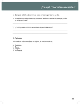 17
19
¿Con qué conocimientos cuentas?
a) Completa la tabla y determina el costo de la energía total en un día.
b) Suponiendo que todos los días consumes la misma cantidad de energía ¿Cuán-
to pagarás al mes?
c) ¿Cómo puedes contribuir a disminuir el gasto de energía?
III. Actitudes
9. Cuando te solicitan trabajar en equipo, tu participación es:
a) Excelente
b) Buena
c) Regular
d) Indiferente
 