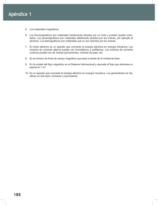 188
190
5. Los materiales magnéticos.
6. Los ferromagnéticos son materiales fuertemente atraídos por un imán y pueden quedar iman-
tados. Los paramagnéticos son materiales débilmente atraídos por los imanes, por ejemplo el
aluminio. Los diamagnéticos son materiales que no son atraídos por los imanes.
7. El motor eléctrico es un aparato que convierte la energía eléctrica en energía mecánica. Los
motores de corriente alterna pueden ser monofásicos y polifásicos. Los motores de corriente
continua pueden ser de imanes permanentes, motores de paso, etc.
8. Es el número de línea de campo magnético que pasa a través de la unidad de área.
9. En la unidad del flujo magnético en el Sistema Internacional y equivale al flujo que atraviesa un
espiral en 1 m2
.
10. Es un aparato que convierte la energía eléctrica en energía mecánica. Los generadores se cla-
sifican en dos tipos: primarios y secundarios.
Apéndice 1
 