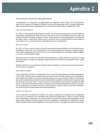 189
191
Apéndice 2
Antecedentes históricos del magnetismo
La electricidad y el magnetismo se desarrollaron por separado hasta el siglo XVIII. A principio del
siglo XIX se empezó a investigar la influencia que tenía la electricidad sobre una aguja magnética,
estos experimentos fueron estimulados por la invención de la pila voltaica, alrededor de 1800.
Hans Christian Oersted
En 1820, el físico danés Hans Christian Oersted, en una tarde de primavera él se encontraba en
Copenhague preparando su clase de Física, notó que al mover una brújula cerca de un cable que
conducía corriente eléctrica, la aguja se movía hasta quedar en forma perpendicular a la dirección
del cable, repitió el experimento varias veces y descubrió que la corriente eléctrica puede afectar a
una brújula, con lo cual demostró que está relacionada con el magnetismo.
Michael Faraday
En 1821, el físico y químico británico logra el transcendental descubrimiento de la inducción electro-
magnética o producción, en un conductor, de una corriente eléctrica por medio de un campo magné-
tico variable engendrado por un imán móvil o una corriente eléctrica en movimiento relativo respecto
a un imán o de intensidad variable.
Demostró que el fenómeno de inducción electromagnética, la carga inductora, es igual a la carga
inducida negativa y positiva. El dispositivo usado para la demostración es el llamado cilindro o jaula
de Faraday.
También introdujo los conceptos de inducción electromagnética y de líneas de fuerza para represen-
tar los campos magnéticos.
Andre Marie Ampere
Físico matemático francés, es considerado como uno de los descubridores del electromagnetismo
(1755-1836). Partiendo de los experimentos de Hans Christian Oersted, propuso que el magnetismo
que produce la corriente en uno de los alambres genera, a su vez una fuerza, sobre el otro alambre
que conduce electricidad y determinó que la fuerza entre los alambres depende de la magnitud de la
corriente que circula por ellos. A mayor corriente en cada alambre mayor será la magnitud de cada
fuerza. Y demostró matemáticamente cómo calcular la fuerza electromagnética entre dos conducto-
res de electricidad que tuvieran posición y forma arbitraria, lo que se conoce como ley de Ampere y
es una de las leyes fundamentales del electromagnetismo.
James Clerk Maxwell
Físico matemático, fue alumno de Faraday. Su campo de estudio fue la relación entre el magnetis-
mo y la luz, su aportación más importante a las ciencias fue plasmado en 1893 en su libro Tratado	
sobre	electricidad	y	magnetismo, su mayor aporte a la ciencia fue la teoría electromagnética, la cual
sigue siendo utilizada. La teoría propone que luz, magnetismo y electricidad son parte de un mismo
campo, llamado campo electromagnético, en el que se mueven y propagan en ondas transversales.
 