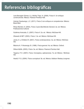 190
192
Lara Barragán Gómez, A. y Núñez Trejo, H. (2006). Física II. Un	enfoque	
constructivista. México: Pearson Prentice Hall.
Llamas Casoluengo, L.C. (2011). Física	2	con	enfoque	en	competencias. México:
Book Mart.
Pérez Montiel, H. (2003). Física	2	para	Bachillerato	General. 2a. ed. México:
Publicaciones Cultural.
Gutiérrez Aranzeta, C. (2007). Física	II. 2a. ed. México: McGraw-Hill.
Zitzewitz & NET. (2003). Física	I. 2a. ed. México: McGraw-Hill.
Jones, E. y Childers R. (2001). Física	contemporánea. 3a. ed. México: McGraw-
Hill.
Máximo A. Y Alvarenga, B. (1998). Física	general. 4a. ed. México: Oxford.
Wilson-Buffa. (2003). Física. 5a. ed. México: Pearson-Prentice Hall.
Tippens, P. E. (2007). Física. Conceptos y aplicaciones. 7a. ed. México: McGraw-
Hill.
Hewitt, P. G. (2004). Física	conceptual. 9a. ed. México: Addison Wesley-Longman.
Referencias bibliográficas
 