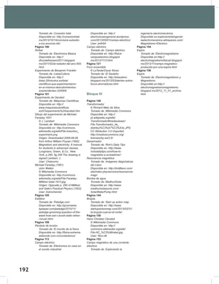 192
194
Tomado	de:	Conexión	total
Disponible	en:	http://conexiontotal.
mx/2013/10/14/concluira-subsidio-
a-luz-anuncia-cfe/
Página 100
Ámbar
Tomado	de:	Electrónica	Básica
Disponible	en:	http://
dhundelhauseni2011.blogspot.
mx/2011/02/al-rededor-del-ano-600.
html
Experimento	de	Benjamin	Franklin
Tomado	de:	ListasCultura
Disponible	en:	http://
listas.20minutos.es/lista/
cientificos-que-experimentaron-
en-si-mismos-descubrimientos-
sorprendentes-324064/
Página 101
Experimento	de	Oersted
Tomado	de:	Máquinas	Científicas
Disponible	en:	http://
www.maquinascientificas.
es/07experimento%20oersted.htm
Dibujo	del	experimento	de	Michael	
Faraday	1831
©	J.	Lambert
Tomado	de:	Wikimedia	Commons
Disponible	en:	http://commons.
wikimedia.org/wiki/File:Induction_
experiment.png
Origen:	Downloaded	2009-08-06	
from	Arthur	William	Poyser	(1892)	
Magnetism	and	electricity:	A	manual	
for	students	in	advanced	classes,	
Longmans,	Green,	&	Co.,	New	
York,	p.285,	fig.248	The	drawing	is	
signed	Lambert,	J.
User:	Chetvorno
Michael	Faraday	(1861)
John	Watkin
©	Wikimedia	Commons
Disponible	en:	http://commons.
wikimedia.org/wiki/File:Faraday-
Millikan-Gale-1913.jpg
Origen:	Opposite	p.	290	of	Millikan	
and	Gale's	Practical	Physics	(1922)
User:	Astrochemist
Página 105
Estática
Tomado	de:	Petedge.com
Disponible	en:	http://groomwise.
typepad.com/petedge/2010/11/
petedge-grooming-question-of-the-
week-how-can-i-avoid-static-when-
i-brush.html
Página 109
Péndulo	de	torsión
Tomado	de:	El	mundo	de	la	física
Disponible	en:	http://fisica-extrema.
webnode.com.co/contactenos/
Página 113
Campo	eléctrico
Tomado	de:	Eléctronica	en	casa	en	
el	sonido	industrial
Disponible	en:	http://
electronicaengeneral.wordpress.
com/2013/05/01/campo-electrico/
User:	jmth94
Campo	eléctrico
Tomado	de:	Campo	eléctrico
Disponible	en:	http://fisica-
campoelectrico.blogspot.
mx/2012/11/3.html
Página 121
Foco	encendido
©	LaTarde/Oscar	Alvizo
Tomado	de:	El	Sauteño
Disponible	en:	http://elsauteno.
blogspot.mx/2012/03/alertan-sobre-
focos-ahorradores.html
Bloque IV
Página 140
Transformador
©	Richard	Melo	da	Silva
Tomado	de:	Wikimedia	Commons
Disponible	en:	http://
pt.wikipedia.org/wiki/
Transformador#mediaviewer/
File:Transformador_de_
distribui%C3%A7%C3%A3o.JPG
CC	Attribution	3.0	Unported
http://creativecommons.org/
licenses/by-sa/3.0/
Desarmador
Tomado	de:	Rick's	Daily	Tips
Disponible	en:	http://www.
ricksdailytips.com/how-to-
magnetize-a-screwdriver/
Resonancia	magnética
Tomado	de:	Imágenes	diagnósticas	
del	Llano
Disponible	en:	http://imdillano.com/
site/index.php/servicios/resonancia-
magn
Bomba	de	agua
Tomado	de:	MadhuriSolar
Disponible	en:	http://www.
madhurisolarpune.com/
SolarWaterPump.html
Página 144
Brújula
Tomado	de:	Start	up	action	map
Disponible	en:	http://www.
startupactionmap.com/2013/03/31/
la-brujula-cual-es-el-norte/
Página 150
Hans	Christian	Oersted
©	Wikimedia	Commons
Disponible	en:	http://
commons.wikimedia.org/wiki/
File:HC_%C3%98rsted.jpg
User:	Nico-dk
Página 153
Campo	magnético	de	una	corriente	
eléctrica
Tomado	de:	Explorando	la	
ingeniería	electromecánica
Disponible	en:explorandolaingenier
iaelectromecanica.wikispaces.com/
Magnetismo+Electrico
Página 154
Espira
Tomado	de:	Electromagnetismo
Disponible	en:http://
electromagnetismofisicaii.blogspot.
mx/2012/11/campo-magnetico-
producido-por-una-espira.html
Página 156
Espira
Tomado	de:	Electromagnetismo	y	
Magnetismo
Disponible	en:http://
electromagnetismomagnetismo.
blogspot.mx/2012_11_01_archive.
html
 