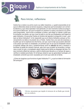 22
24
Explicas el comportamiento de los fluidos
Bloque I
Para iniciar, reflexiona
Carlos fue a visitar a su primo Juan a su taller mecánico, y quedó sorprendido al ver
que en diferentes áreas se tenían equipos y máquinas que funcionaban con corrien-
te eléctrica y que otras operaban manualmente; en ese momento Carlos se pregun-
tó a qué se debía eso, así que no esperó en resolver su duda y se acercó a su primo
para preguntarle. Juan le iba a contestar a Carlos, pero llegó un cliente y pidió que
le revisaran una llanta, así que Juan le pidió a uno de sus empleados que trajera el
gato hidráulico. Al escuchar Carlos el nombre del aparato le preguntó a Juan: ¿por
qué se llama hidráulico?, él le respondió que se le llama hidráulico porque su fun-
cionamiento se debe a la presión de un fluido. Carlos hizo una cara de sorpresa y
le pidió que se lo explicara de otra forma, así que Juan le dijo que pusiera atención
a los pasos que hace su empleado y lo primero que vio es que el empleado colocó
el aparato debajo del auto y posteriormente cerró la válvula del aire y empezó a
bombear el pedal de manera manual, esto hizo que el pistón se levantara y empe-
zara a subir el auto, el empleado siguió hasta que la llanta se despegó del piso. En
ese momento aflojó las tuercas y quitó la llanta para llevarla a un tanque de agua y
verificar si estaba ponchada. En el tanque observó que se generaban burbujas y el
empleado comentó que eran causadas por el aire que salía de la llanta.
¿Cómo te imaginas que funciona el gato hidráulico? Y ¿a qué se debe la formación
de burbujas?
Válvula: mecanismo que impide el retroceso de un fluido que circula
por un conducto.
 