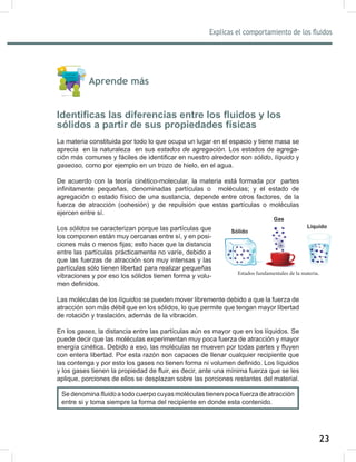 23
Explicas el comportamiento de los fluidos
25
Estados fundamentales de la materia.
Aprende más
Identificas las diferencias entre los fluidos y los
sólidos a partir de sus propiedades físicas
La materia constituida por todo lo que ocupa un lugar en el espacio y tiene masa se
aprecia en la naturaleza en sus estados	de	agregación. Los estados de agrega-
ción más comunes y fáciles de identificar en nuestro alrededor son sólido, líquido y
gaseoso, como por ejemplo en un trozo de hielo, en el agua.
De acuerdo con la teoría cinético-molecular, la materia está formada por partes
infinitamente pequeñas, denominadas partículas o moléculas; y el estado de
agregación o estado físico de una sustancia, depende entre otros factores, de la
fuerza de atracción (cohesión) y de repulsión que estas partículas o moléculas
ejercen entre sí.
Los sólidos se caracterizan porque las partículas que
los componen están muy cercanas entre sí, y en posi-
ciones más o menos fijas; esto hace que la distancia
entre las partículas prácticamente no varíe, debido a
que las fuerzas de atracción son muy intensas y las
partículas sólo tienen libertad para realizar pequeñas
vibraciones y por eso los sólidos tienen forma y volu-
men definidos.
Las moléculas de los líquidos se pueden mover libremente debido a que la fuerza de
atracción son más débil que en los sólidos, lo que permite que tengan mayor libertad
de rotación y traslación, además de la vibración.
En los gases, la distancia entre las partículas aún es mayor que en los líquidos. Se
puede decir que las moléculas experimentan muy poca fuerza de atracción y mayor
energía cinética. Debido a eso, las moléculas se mueven por todas partes y fluyen
con entera libertad. Por esta razón son capaces de llenar cualquier recipiente que
las contenga y por esto los gases no tienen forma ni volumen definido. Los líquidos
y los gases tienen la propiedad de fluir, es decir, ante una mínima fuerza que se les
aplique, porciones de ellos se desplazan sobre las porciones restantes del material.
Líquido
Gas
Sólido
Se denomina fluido a todo cuerpo cuyas moléculas tienen poca fuerza de atracción
entre si y toma siempre la forma del recipiente en donde esta contenido.
 