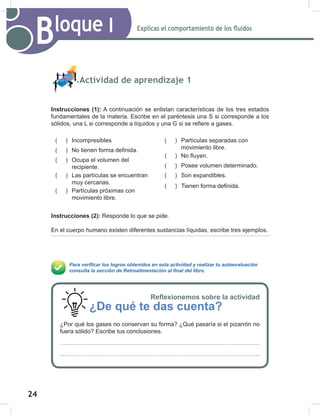 24
26
Explicas el comportamiento de los fluidos
Bloque I
Actividad de aprendizaje 1
Instrucciones (1): A continuación se enlistan características de los tres estados
fundamentales de la materia. Escribe en el paréntesis una S si corresponde a los
sólidos, una L si corresponde a líquidos y una G si se refiere a gases.
Instrucciones (2): Responde lo que se pide.
En el cuerpo humano existen diferentes sustancias líquidas, escribe tres ejemplos.
Para verificar los logros obtenidos en esta actividad y realizar tu autoevaluación
consulta la sección de Retroalimentación al final del libro.
( ) Incompresibles
( ) No tienen forma definida.
( ) Ocupa el volumen del
recipiente.
( ) Las partículas se encuentran
muy cercanas.
( ) Partículas próximas con
movimiento libre.
( ) Partículas separadas con
movimiento libre.
( ) No fluyen.
( ) Posee volumen determinado.
( ) Son expandibles.
( ) Tienen forma definida.
Reflexionemos sobre la actividad
¿De qué te das cuenta?
¿Por qué los gases no conservan su forma? ¿Qué pasaría si el pizarrón no
fuera sólido? Escribe tus conclusiones.
 