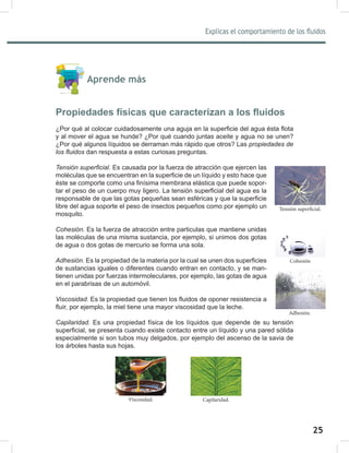 25
Explicas el comportamiento de los fluidos
27
Aprende más
Propiedades físicas que caracterizan a los fluidos
¿Por qué al colocar cuidadosamente una aguja en la superficie del agua ésta flota
y al mover el agua se hunde? ¿Por qué cuando juntas aceite y agua no se unen?
¿Por qué algunos líquidos se derraman más rápido que otros? Las propiedades	de	
los	fluidos dan respuesta a estas curiosas preguntas.
Tensión	superficial. Es causada por la fuerza de atracción que ejercen las
moléculas que se encuentran en la superficie de un líquido y esto hace que
éste se comporte como una finísima membrana elástica que puede sopor-
tar el peso de un cuerpo muy ligero. La tensión superficial del agua es la
responsable de que las gotas pequeñas sean esféricas y que la superficie
libre del agua soporte el peso de insectos pequeños como por ejemplo un
mosquito.
Cohesión. Es la fuerza de atracción entre particulas que mantiene unidas
las moléculas de una misma sustancia, por ejemplo, si unimos dos gotas
de agua o dos gotas de mercurio se forma una sola.
Adhesión.	Es la propiedad de la materia por la cual se unen dos superficies
de sustancias iguales o diferentes cuando entran en contacto, y se man-
tienen unidas por fuerzas intermoleculares, por ejemplo, las gotas de agua
en el parabrisas de un automóvil.
Viscosidad. Es la propiedad que tienen los fluidos de oponer resistencia a
fluir, por ejemplo, la miel tiene una mayor viscosidad que la leche.
Capilaridad.	Es una propiedad física de los líquidos que depende de su tensión
superficial, se presenta cuando existe contacto entre un líquido y una pared sólida
especialmente si son tubos muy delgados, por ejemplo del ascenso de la savia de
los árboles hasta sus hojas.
Tensión superficial.
Adhesión.
Cohesión
Capilaridad.
Viscosidad.
 