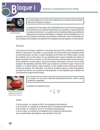 30
32
Explicas el comportamiento de los fluidos
Bloque I
La aplicación de las leyes de la hidrostática ha servido como base para
la construcción de sistemas hidráulicos; por ejemplo: el gato hidráulico
y la prensa hidráulica, los cuales son herramientas útiles que facilitan la
realización de muchas actividades. El estudio de la hidrostática se fun-
damenta en los principios de Pascal, Arquímedes y Bernoulli. Para comprender es-
tos principios es necesario considerar los conceptos que se explican a continuación.
Presión
¿Por qué no se rompe un globo en una cama de clavos? En cambio, si lo ponemos
sobre un solo clavo, se rompe. Lo que sucede, es que la fuerza que se ejerce sobre
la cama de clavos, es decir, el peso del globo es el mismo en ambos casos, el área
de contacto con un solo clavo es muy pequeña por lo que la presión que ejerce el
globo aumenta. Por lo contrario, en la cama de clavos, el área sobre la que esa fuer-
za se reparte es mucho mayor, así que la presión disminuye y por eso no se rompe
el globo. Del ejemplo podemos inferir que al aplicar una fuerza mayor, mayor es la
presión, y a menor fuerza, menor presión, lo que significa que la fuerza es propor-
cional a la presión. Por otra lado, si la fuerza se aplica sobre un área más grande,
la presión es menor y su el área es más pequeña, lo que significa que la presión es
inversamente proporcional al área.
La presión se expresa como:
m g
A
F
P
A
=
=
donde:
P es la presión, su unidad es N/m2
en el sistema internacional.
F es la fuerza, su unidad es el Newton (N) en el sistema internacional.
A	es el área, su unidad es el m2
en el sistema internacional.
m es la masa, su unidad es el kilogramo en el sistema internacional.
g es la aceleración gravitatoria, que equivale a 9.8 m/s2
.
La hidrostática	es la rama de la hidráulica que estudia las propieda-
des de los fluidos en reposo.
La presión es la fuerza aplicada perpendicularmente sobre cada
unidad de superficie.
Gato hidráulico.
La presión disminuye al
aumentar la superficie
donde actúa la fuerza.
 