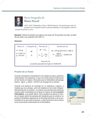 31
Explicas el comportamiento de los fluidos
33
Ejemplo: Calcula la presión que ejerce una mujer de 70 kg sobre sus pies, al estar
de pie sobre una superficie de 0.067 m2
.
Solución:
Presión de un fluido
Cuando sumergimos una pelota en una cubeta con agua, podemos
experimentar una oposición, lo que nos remite ahora a enfocarnos
en los fluidos en reposo. Recuerda que la hidrostática (del griego
hydros, “agua”, y statos, “inmóvil”) se encarga de su estudio.
Cuando una persona se sumerge en un estanque o laguna, a
medida que se sumerge, sufre de molestia en los oídos indepen-
dientemente de su posición. La presión que perciben las personas
cuando están sumergidas en el agua en reposo se llama presión
hidrostática, y se puede definir como aquella que ejerce un líqui-
do en reposo sobre las paredes del recipiente que lo contiene. La
presión hidrostática depende de la densidad del fluido y de la pro-
fundidad en la que esté la persona, a este fenómeno se le conoce
como el principio	fundamental	de	la	hidrostática.
Breve biografía de
Blaise Pascal
(1623–1662). Matemático, físico y filósofo francés. Sus aportaciones más im-
portantes en los líquidos fueron la prensa hidráulica y la jeringuilla. Aclaró el
concepto de presión y vacío.
Datos (1) Incógnita (2) Fórmula (3) Sustitución (4)
m 70 kg
=
2
A 0.067 m
=
2
g 9.8 m/s
=
W
P
W m g
=
F m g
P
A A
= =
( )( )
2
W 70 kg 9.8 m/s 686 N
= =
2
686 N
P 10238.8 Pa
0.067 m
= =
Solución (5)
La	presión	que	ejerce	la	mujer	es	10238.8	Pa
Presión hidrostática.
 