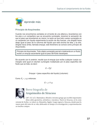 37
Explicas el comportamiento de los fluidos
39
Aprende más
Principio de Arquímedes
Cuando nos encontramos sentados en el borde de una alberca y levantamos con
los pies a un compañero que se encuentra sumergido, tenemos la sensación de
que el peso que levantamos es menor; la razón es que todo cuerpo sumergido en
un recipiente con líquido experimenta la acción de dos fuerzas, una dirigida hacia
abajo igual al peso de la columna del líquido que está encima de ésta, y la otra,
dirigida hacia arriba, llamada empuje; este fenómeno se conoce como principio	de	
Arquímedes.
De acuerdo con lo anterior, resulta que el empuje que recibe cualquier cuerpo su-
mergido será igual al volumen sumergido multiplicado por el peso específico del
fluido que se trate, es decir:
e
E PV
=
Empuje = (peso específico del líquido) (volumen)
Como e
P g
ρ
= entonces:
E V g
ρ
=
Principio	de	Arquímedes. Todo objeto sumergido parcial o totalmente en un fluido
recibe un empuje ascendente igual al peso del fluido desalojado.
Breve biografía de
Arquímedes de Siracusa
(287–212 aC). Matemático, filósofo e inventor griego que escribió importantes
obras sobre geometría, aritmética y mecánica. Nació en Siracusa, en la costa
oriental de Sicilia y se educó en Alejandría, Egipto. Luego regresó a Siracusa, donde pasó la
mayor parte del resto de su vida, dedicando su tiempo a la investigación y experimentación
en muchos campos.
 