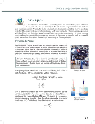 39
Explicas el comportamiento de los fluidos
41
Principio de Pascal
El principio	de	Pascal se utiliza en las plataformas que elevan los
coches cuando se quiere revisar el motor. El sistema que se aplica
consiste en que el aire se comprime y ejerce una presión sobre el
aceite que está en el depósito subterráneo. El aceite le transmite la
presión a un cilindro, que es el que finalmente levanta el automóvil.
Este principio es fundamental en toda máquina hidráulica, como el
gato hidráulico, el freno, el ascensor y otras máquinas.
presión de entrada = presión de salida
entrada salida
P P
=
F F
A A
=
1 2
1 2
Con la expresión anterior se puede determinar cualquiera de las
variables, donde F1
y F2
son las fuerzas de entrada y de salida, res-
pectivamente, y su unidad es el Newton (N). Luego A1
y A2
corres-
ponden al área de entrada y área de salida expresadas en metros
cuadrados (m2
). Por lo tanto, de esta ecuación se deduce que:
A F
F
A
1 2
1
2
=
Elevador de autos.
Principio	de	Pascal. La presión externa, ejercida sobre una par-
te de un fluido encerrado en un recipiente, se transmite en todas
las direcciones y llega a todos los puntos del líquido sin dismi-
nuir su magnitud.
Sabías que...
El rey de Siracusa encomendó a Arquímedes probar si la corona hecha por un orfebre era
de oro puro, esto tenía que realizarlo sin dañar la corona. Luego de reflexionar el problema
y sin encontrar solución, Arquímedes decide tomar un baño, al sumergirse en la tina, observó que el agua
se desbordaba, concluyendo que el volumen de agua tendría que ser igual al volumen de su cuerpo sumer-
gido. De ahí supo que si medía el agua al sumergir la corona, conocería su volumen y lo podría comparar
con otro objeto de oro puro del mismo peso que la corona. Si el volumen no resultaba igual, no era posible
que la corona fuera de oro puro. De este experimento surge su famoso principio.
Representación del
principio de Pascal.
 