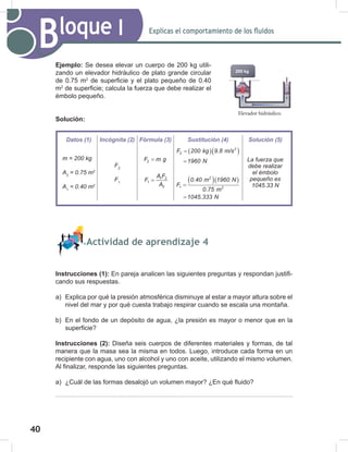 40
42
Explicas el comportamiento de los fluidos
Bloque I
Ejemplo: Se desea elevar un cuerpo de 200 kg utili-
zando un elevador hidráulico de plato grande circular
de 0.75 m2
de superficie y el plato pequeño de 0.40
m2
de superficie; calcula la fuerza que debe realizar el
émbolo pequeño.
Solución:
Actividad de aprendizaje 4
Instrucciones (1): En pareja analicen las siguientes preguntas y respondan justifi-
cando sus respuestas.
a) Explica por qué la presión atmosférica disminuye al estar a mayor altura sobre el
nivel del mar y por qué cuesta trabajo respirar cuando se escala una montaña.
b) En el fondo de un depósito de agua, ¿la presión es mayor o menor que en la
superficie?
Instrucciones (2): Diseña seis cuerpos de diferentes materiales y formas, de tal
manera que la masa sea la misma en todos. Luego, introduce cada forma en un
recipiente con agua, uno con alcohol y uno con aceite, utilizando el mismo volumen.
Al finalizar, responde las siguientes preguntas.
a) ¿Cuál de las formas desalojó un volumen mayor? ¿En qué fluido?
Elevador hidráulico.
200 kg
Datos (1) Incógnita (2) Fórmula (3) Sustitución (4) Solución (5)
m	=	200	kg
A2
	=	0.75	m2
A1
	=	0.40	m2
F2
F1
2
F m g
=
1 2
1
2
A F
F
A
=
( )( )
2
2
F 200 kg 9.8 m/s
1960 N
=
=
( )( )
2
1 2
0.40 m 1960 N
F
0.75 m
1045.333 N
=
=
La	fuerza	que	
debe	realizar	
el	émbolo	
pequeño	es	
1045.33	N
 