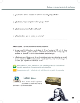 41
Explicas el comportamiento de los fluidos
43
b) ¿Cuál de las formas desalojó un volumen menor? ¿En qué fluido?
c) ¿Cuál se sumerge completamente? ¿En qué fluido?
d) ¿Cuál no se sumerge? ¿En qué fluido?
e) ¿A qué se debe que un cuerpo se sumerge?
Instrucciones (3): Resuelve los siguientes problemas.
a) Una prensa hidráulica tiene un émbolo de 60 cm2
y otro de 350 cm2
de área.
respectivamente, ¿qué fuerza debe aplicarse al émbolo menor para que pueda
levantar un bulto de 10000 kg colocado en el émbolo mayor?
b) ¿Cuál debe ser el área menor de un émbolo de una prensa hidráulica, si se apli-
ca una fuerza de 190 N para igualar la presión ejercida por el émbolo mayor de
0.20 m2
, que soporta una fuerza de 300 N?
Para verificar los logros obtenidos en esta actividad y realizar tu autoevaluación
consulta la sección de Retroalimentación al final del libro.
Guarda el desarrollo y solución de esta actividad en tu portafolio de evidencias.
Sabías que...
Pascal inventó en 1642 la primera
calculadora, la llamó pascalina y
funcionaba a partir de engranes.
 