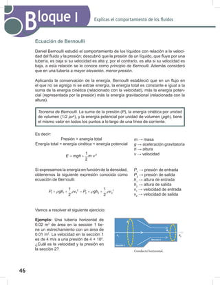 46
48
Explicas el comportamiento de los fluidos
Bloque I
Ecuación de Bernoulli
Daniel Bernoulli estudió el comportamiento de los líquidos con relación a la veloci-
dad del fluido y la presión; descubrió que la presión de un líquido, que fluye por una
tubería, es baja si su velocidad es alta y, por el contrario, es alta si su velocidad es
baja, a esta relación se le conoce como principio	de	Bernoulli. Además consideró
que en una tubería a	mayor	elevación,	menor	presión.
Aplicando la conservación de la energía, Bernoulli estableció que en un flujo en
el que no se agrega ni se extrae energía, la energía total es constante e igual a la
suma de la energía cinética (relacionado con la velocidad), más la energía poten-
cial (representada por la presión) más la energía gravitacional (relacionada con la
altura).
Es decir:
Presión + energía total
Energía total = energía cinética + energía potencial
E mgh m v
= + 2
1
2
Si expresamos la energía en función de la densidad,
obtenemos la siguiente expresión conocida como
ecuación de Bernoulli:
2
2
1 1 1 2 2 2
1 1
2 2
P gh v P gh v
ρ ρ ρ ρ
+ + = + +
Vamos a resolver el siguiente ejercicio:
Ejemplo: Una tubería horizontal de
0.02 m2
de área en la sección 1 tie-
ne un estrechamiento con un área de
0.01 m2
. La velocidad en la sección 1
es de 4 m/s a una presión de 4 × 105
.
¿Cuál es la velocidad y la presión en
la sección 2?
Teorema	de	Bernoulli. La suma de la presión (P), la energía cinética por unidad
de volumen (1/2 ρv2
), y la energía potencial por unidad de volumen (ρgh), tiene
el mismo valor en todos los puntos a lo largo de una línea de corriente.
Conducto horizontal.
A1
v1
A2
v2
m → masa
g → aceleración gravitatoria
h → altura
v → velocidad
P1
→ presión de entrada
P2
→ presión de salida
h1
→ altura de entrada
h2
→ altura de salida
v1
→ velocidad de entrada
v2
→ velocidad de salida
Sección 1
Sección 2
 