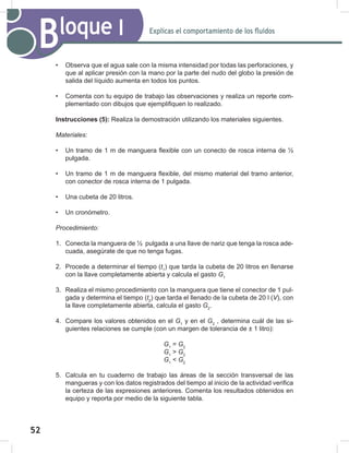 52
54
Explicas el comportamiento de los fluidos
Bloque I
• Observa que el agua sale con la misma intensidad por todas las perforaciones, y
que al aplicar presión con la mano por la parte del nudo del globo la presión de
salida del líquido aumenta en todos los puntos.
• Comenta con tu equipo de trabajo las observaciones y realiza un reporte com-
plementado con dibujos que ejemplifiquen lo realizado.
Instrucciones (5): Realiza la demostración utilizando los materiales siguientes.
Materiales:
• Un tramo de 1 m de manguera flexible con un conecto de rosca interna de ½
pulgada.
• Un tramo de 1 m de manguera flexible, del mismo material del tramo anterior,
con conector de rosca interna de 1 pulgada.
• Una cubeta de 20 litros.
• Un cronómetro.
Procedimiento:
1. Conecta la manguera de ½ pulgada a una llave de nariz que tenga la rosca ade-
cuada, asegúrate de que no tenga fugas.
2. Procede a determinar el tiempo (t1
) que tarda la cubeta de 20 litros en llenarse
con la llave completamente abierta y calcula el gasto G1
3. Realiza el mismo procedimiento con la manguera que tiene el conector de 1 pul-
gada y determina el tiempo (t2
) que tarda el llenado de la cubeta de 20 l (V), con
la llave completamente abierta, calcula el gasto G2
.
4. Compare los valores obtenidos en el G1
y en el G2
, determina cuál de las si-
guientes relaciones se cumple (con un margen de tolerancia de ± 1 litro):
G1
= G2
G1
> G2
G1
< G2
5. Calcula en tu cuaderno de trabajo las áreas de la sección transversal de las
mangueras y con los datos registrados del tiempo al inicio de la actividad verifica
la certeza de las expresiones anteriores. Comenta los resultados obtenidos en
equipo y reporta por medio de la siguiente tabla.
 