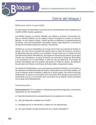 54
56
Explicas el comportamiento de los fluidos
Bloque I
Cierre del bloque I
Reflexiona sobre lo aprendido
En este bloque se describieron brevemente las características de los estados de la
materia (sólido, líquido y gaseoso).
Los sólidos ocupan un volumen definido, son rígidos y no fluyen, los líquidos ocu-
pan un volumen definido, no son rígidos y fluyen, los gases no ocupan un volumen
definido, no son rígidos y fluyen. A partir de esto se analizaron la características de
los fluidos, como son la densidad, viscosidad, el peso, peso específico, y se inició el
estudio de los fluidos líquidos en reposo y movimiento.
También se vio que la hidrostática es la rama de la Física que estudia los fluidos en
reposo. Se inició con el concepto de presión como la razón de la fuerza y el área y
los diferentes tipos de presión y sus unidades. Ya que vivimos en un océano de aire
que llamamos presión atmosférica y que ejerce el mismo tipo de presión que el agua
cuando nos sumergimos, es decir, la presión se transmite en todas las direcciones
y se incrementa con la profundidad, a partir de esto se determinó el concepto de
presión hidrostática que es la presión que ejerce un fluido en reposo. Se aplicaron
los principios de Pascal y el principio de Arquímedes a situaciones reales.
Se estudió la hidrodinámica, que se encarga de estudiar los fluidos en movimiento y
se analizaron los diferentes tipos de fluidos, enfocándonos en los fluidos ideales, así
como la relación entre la entrada y salida de un fluido (gasto). Se revisó el principio
de Bernoulli, el cual es un enunciado de la conversión de la energía y la ecuación de
continuidad, que es un enunciado de la conversión de la materia, dichos principios
son la base de la hidrodinámica.
Autoevaluación
Instrucciones (1): En tu cuaderno, contesta las siguientes preguntas y comenta las
respuestas con tus compañeros.
a) Describe brevemente las características de los estados de la materia.
b) ¿De qué depende la rapidez de un fluido?
c) Investiga qué es un densímetro y cuáles son sus aplicaciones.
d) ¿En qué principio se basa la elevación de un globo aerostático?
 