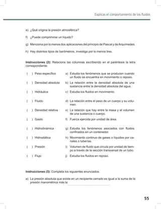 55
Explicas el comportamiento de los fluidos
57
e) ¿Qué origina la presión atmosférica?
f) ¿Puede comprimirse un líquido?
g) Menciona por lo menos dos aplicaciones del principio de Pascal y deArquímedes.
h) Hay distintos tipos de barómetros, investiga por lo menos tres.
Instrucciones (2): Relaciona las columnas escribiendo en el paréntesis la letra
correspondiente.
( ) Peso específico a) Estudia los fenómenos que se producen cuando
un fluido se encuentra en movimiento o reposo.
( ) Densidad absoluta b) La relación entre la densidad absoluta de una
sustancia entre la densidad absoluta del agua.
( ) Hidráulica c) Estudia los fluidos en movimiento.
( ) Fluido d) La relación entre el peso de un cuerpo y su volu-
men.
( ) Densidad relativa e) La relación que hay entre la masa y el volumen
de una sustancia o cuerpo.
( ) Gasto f) Fuerza ejercida por unidad de área.
( ) Hidrodinámica g) Estudia los fenómenos asociados con fluidos
confinados en un contenedor.
( ) Hidrostática h) Movimiento continuo de gases o líquidos por ca-
nales o tuberías.
( ) Presión i) Volumen de fluido que circula por unidad de tiem-
po a través de la sección transversal de un tubo.
( ) Flujo j) Estudia los fluidos en reposo.
Instrucciones (3): Completa los siguientes enunciados.
a) La presión absoluta que existe en un recipiente cerrado es igual a la suma de la
presión manométrica más la
 