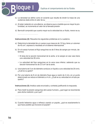 56
58
Explicas el comportamiento de los fluidos
Bloque I
b) La densidad se define como el cociente que resulta de dividir la masa de una
sustancia dada entre el valor de su
c) Al estar nadando en una alberca, se observa que a medida que es mayor la pro-
fundidad, se incrementa el valor de la llamada presión
d) Bernoulli comprobó que cuanto mayor es la velocidad de un fluido, menor es su
Instrucciones (4): Resuelve los siguientes problemas en tu cuaderno.
a) Determina la densidad de un cuerpo cuya masa es de 1/2 kg y tiene un volumen
de 45 cm3
, expresa tu resultado en el sistema internacional.
b) En el cuerpo humano el flujo sanguíneo es de 5 litros de sangre por minuto, de-
termina:
• El área de la sección transversal de la aorta, si la sangre en ese vaso tiene
una velocidad de 28 cm/s.
• La velocidad del flujo sanguíneo en la vena cava inferior, sabiendo que su
sección transversal es de 2.5 cm2
de la aorta.
c) Una tubería de 5 cm de diámetro conduce un líquido a una velocidad de 20 cm/s.
¿Cuál es su gasto?
d) Por una tubería de 8 cm de diámetro fluye agua a razón de 4 m/s, en un punto
determinado se reduce el diámetro a 4 cm. ¿Cuál es su velocidad en el tubo pe-
queño?
Instrucciones (5): Analiza cada enunciado y contesta justificando la respuesta.
a) Para medir la presión sanguínea del cuerpo humano, ¿qué lugar se recomienda
para dicha medición y por qué?
b) Cuando bebemos agua o refresco usando un popote, ¿qué es exactamente lo
que hace posible que funcione el popote?
 