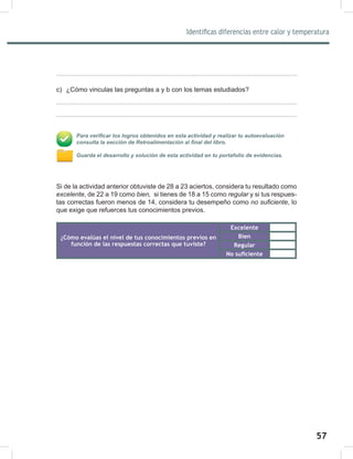 57
59
Identificas diferencias entre calor y temperatura
c) ¿Cómo vinculas las preguntas a y b con los temas estudiados?
Para verificar los logros obtenidos en esta actividad y realizar tu autoevaluación
consulta la sección de Retroalimentación al final del libro.
Guarda el desarrollo y solución de esta actividad en tu portafolio de evidencias.
Si de la actividad anterior obtuviste de 28 a 23 aciertos, considera tu resultado como
excelente, de 22 a 19 como bien,		si tienes de 18 a 15 como regular	y si tus respues-
tas correctas fueron menos de 14, considera tu desempeño como no	suficiente, lo
que exige que refuerces tus conocimientos previos.
¿Cómo evalúas el nivel de tus conocimientos previos en
función de las respuestas correctas que tuviste?
Excelente
Bien
Regular
No suficiente
 