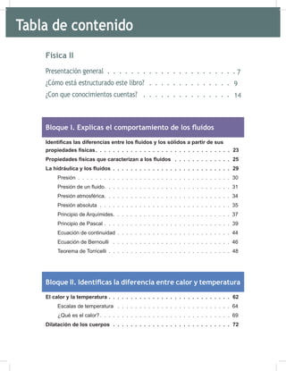 4
Física II
Presentación general 9
¿Cómo está estructurado este libro? 11
¿Con que conocimientos cuentas? 16
Bloque I. Explicas el comportamiento de los fluidos
Identificas las diferencias entre los fluidos y los sólidos a partir de sus
propiedades físicas. . . . . . . . . . . . . . . . . . . . . . . . . . . . . . . 23
Propiedades físicas que caracterizan a los fluidos . . . . . . . . . . . . . 25
La hidráulica y los fluidos . . . . . . . . . . . . . . . . . . . . . . . . . . . 29
Presión . . . . . . . . . . . . . . . . . . . . . . . . . . . . . . . . . . . 30
Presión de un fluido. . . . . . . . . . . . . . . . . . . . . . . . . . . . . 31
Presión atmosférica. . . . . . . . . . . . . . . . . . . . . . . . . . . . . 34
Presión absoluta . . . . . . . . . . . . . . . . . . . . . . . . . . . . . . 35
Principio de Arquímides. . . . . . . . . . . . . . . . . . . . . . . . . . . 37
Principio de Pascal . . . . . . . . . . . . . . . . . . . . . . . . . . . . . 39
Ecuación de continuidad . . . . . . . . . . . . . . . . . . . . . . . . . . 44
Ecuación de Bernoulli . . . . . . . . . . . . . . . . . . . . . . . . . . . 46
Teorema de Torricelli . . . . . . . . . . . . . . . . . . . . . . . . . . . . 48
Bloque II. Identificas la diferencia entre calor y temperatura
El calor y la temperatura . . . . . . . . . . . . . . . . . . . . . . . . . . . . 62
Escalas de temperatura . . . . . . . . . . . . . . . . . . . . . . . . . . 64
¿Qué es el calor?. . . . . . . . . . . . . . . . . . . . . . . . . . . . . . 69
Dilatación de los cuerpos . . . . . . . . . . . . . . . . . . . . . . . . . . . 72
Tabla de contenido
7
9
14
 