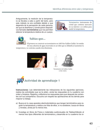 63
65
Identificas diferencias entre calor y temperatura
Antiguamente, la medición de la temperatu-
ra se llevaba a cabo a partir del tacto, pero
este método no era confiable debido a que
dependía de la percepción de cada persona,
así que se diseñaron y construyeron dispositi-
vos llamados termómetros que nos permiten
obtener la temperatura relativa de un cuerpo.
Actividad de aprendizaje 1
Instrucciones: Lee detenidamente las indicaciones de los siguientes ejercicios,
realiza las actividades que se te piden, anota las respuestas en tu cuaderno con
orden y limpieza. Registra y reflexiona tus respuestas para que después las comen-
tes con tus compañeros. Escucha con respeto las aportaciones de los demás para
mejorar tu trabajo.
a) Busca en tu casa aparatos electrodomésticos que tengan termómetros para re-
gular la temperatura y realiza una lista de ellos, si no existieran, busca en libros
y revistas, anota por lo menos tres.
b) Investiga en libros de Física o materiales audiovisuales de Telebachillerato al
menos tres tipos diferentes de termómetros y desarrolla en tu cuaderno los si-
Termómetro: instrumento de
cristal que contiene mercurio
en su interior y se utiliza para
medir la temperatura.
Sabías que...
El primero en construir un termómetro en 1603 fue Galileo Galilei. Se trataba
de una columna de agua encerrada en un tubo que se dilataba al aumentar la
temperatura y se contraía cuando ésta disminuía.
Termómetro de Galileo Galilei
(1564-1642).
Termómetro.
 