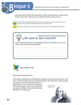 64
66
Bloque II Identificas diferencias entre calor y temperatura
guientes puntos: Dibujo del termómetro, nombre del termómetro, rango de tem-
peratura que mide, material con que está construido y dónde se usa.
Para verificar los logros obtenidos en esta actividad y realizar tu autoevaluación
consulta la sección de Retroalimentación al final del libro.
Guarda el desarrollo y solución de esta actividad en tu portafolio de evidencias.
Aprende más
Escalas de temperatura
Para medir la temperatura hay diferentes escalas, la más usual es la Celsius, crea-
da en 1742 por el astrónomo sueco Anders Celsius, que marca 0°C cuando el agua
se congela y 100°C cuando ésta hierve. La
distancia entre los dos límites se divide en
cien partes iguales. Cada una corresponde
a un grado centígrado. Esta escala es la que
utilizamos en nuestro país.
Anders Celsius
(1701-1744).
Reflexionemos sobre la actividad
¿De qué te das cuenta?
Si una persona se sintiera con temperatura alta, y no cuentas con un termó-
metro, ¿qué harías para comprobarlo?
 