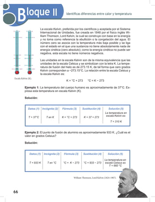 66
68
Bloque II Identificas diferencias entre calor y temperatura
La escala	Kelvin, preferida por los científicos y aceptada por el Sistema
Internacional de Unidades, fue creada en 1848 por el físico inglés Wi-
lliam Thomson, Lord Kelvin, la cual se construye con base en la energía
y no toma como referencia la ebullición o la congelación del agua. El
número cero se asocia con la temperatura más baja posible y se liga
con el estado en el que una sustancia no tiene absolutamente nada de
energía cinética (cero absoluto); como la energía cinética no puede ser
negativa, esta escala no tiene números negativos.
Las unidades en la escala Kelvin son de la misma equivalencia que las
unidades de la escala Celsius y se simbolizan con la letra K. La tempe-
ratura de fusión del hielo es de 273.15 K, de tal forma que cero grados
Kelvin corresponden a −273.15°C. La relación entre la escala Celsius y
la escala Kelvin es:
K = °C + 273 °C = K − 273
Ejemplo 1: La temperatura del cuerpo humano es aproximadamente de 37°C. Ex-
presa esta temperatura en escala Kelvin (K).
Solución:
Ejemplo 2: El punto de fusión de aluminio es aproximadamente 933 K. ¿Cuál es el
valor en grados Celsius?
Solución:
Datos (1) Incógnita (2) Fórmula (3) Sustitución (4) Solución (5)
T	=	933	K T	en	°C °C	=		K	−	273 °C	=	933	−	273
La	temperatura	en	
escala	Celsius	es
T	=	660	°C
Escala Kelvin (K).
William Thomson, Lord Kelvin (1824-1907).
Datos (1) Incógnita (2) Fórmula (3) Sustitución (4) Solución (5)
T	=	37°C T	en	K K	=	°C	+	273 K	=	37	+	273
La	temperatura	en	
escala	Kelvin	es:
T	=	310	K
 