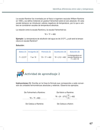 67
69
Identificas diferencias entre calor y temperatura
La escala	Rankine fue inventada por el físico e ingeniero escocés William Rankine
en 1859, y se define midiendo en grados Fahrenheit sobre el cero absoluto. En esta
escala tampoco se introducen valores negativos de temperatura, por lo que a am-
bas se consideran escalas de temperatura absoluta.
La relación entre la escala Rankine y la escala Fahrenheit es:
°R = °F + 460
Ejemplo: La temperatura de ebullición del agua es de 212°F, ¿cuál será la tempe-
ratura en escala Rankine?
Solución:
Actividad de aprendizaje 2
Instrucciones (1): Escribe en la línea la fórmula que corresponda a cada conver-
sión de unidades termométricas absolutas y relativas. Observa los ejemplos.
De Fahrenheit a Rankine: De Kelvin a Rankine:
De Celsius a Rankine: De Celsius a Kelvin:
Datos (1) Incógnita (2) Fórmula (3) Sustitución (4) Solución (5)
T	=	212°F T	en	°R °R	=	°F	+	460 °R	=	212	+	460
La	temperatura	en	
escala	Rankine	es
T	=	672	°R
°R °F 460
= +
( )
9
°R K 273 492
5
 
=
− +
 
 
 
