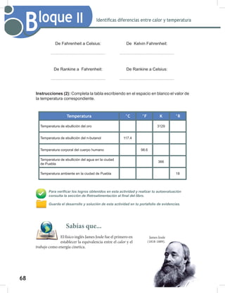 68
70
Bloque II Identificas diferencias entre calor y temperatura
De Fahrenheit a Celsius: De Kelvin Fahrenheit:
De Rankine a Fahrenheit: De Rankine a Celsius:
Instrucciones (2): Completa la tabla escribiendo en el espacio en blanco el valor de
la temperatura correspondiente.
Temperatura °C °F K °R
Temperatura de ebullición del oro 3129
Temperatura de ebullición del n-butanol 117.4
Temperatura corporal del cuerpo humano 98.6
Temperatura de ebullición del agua en la ciudad
de Puebla
366
Temperatura ambiente en la ciudad de Puebla 18
Para verificar los logros obtenidos en esta actividad y realizar tu autoevaluación
consulta la sección de Retroalimentación al final del libro.
Guarda el desarrollo y solución de esta actividad en tu portafolio de evidencias.
Sabías que...
El físico inglés James Joule fue el primero en
establecer la equivalencia entre el calor y el
trabajo como energía cinetica.
James Joule
(1818-1889).
 