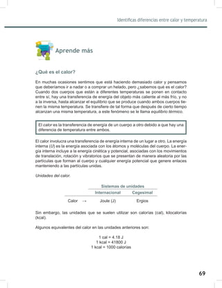 69
71
Identificas diferencias entre calor y temperatura
Aprende más
¿Qué es el calor?
En muchas ocasiones sentimos que está haciendo demasiado calor y pensamos
que deberíamos ir a nadar o a comprar un helado, pero ¿sabemos qué es el calor?
Cuando dos cuerpos que están a diferentes temperaturas se ponen en contacto
entre sí, hay una transferencia de energía del objeto más caliente al más frío, y no
a la inversa, hasta alcanzar el equilibrio que se produce cuando ambos cuerpos tie-
nen la misma temperatura. Se transfiere de tal forma que después de cierto tiempo
alcanzan una misma temperatura, a este fenómeno se le llama equilibrio	térmico.
El calor involucra una transferencia de energía interna de un lugar a otro. La energía
interna (U) es la energía asociada con los átomos y moléculas del cuerpo. La ener-
gía interna incluye a la energía cinética y potencial, asociadas con los movimientos
de translación, rotación y vibratorios que se presentan de manera aleatoria por las
partículas que forman al cuerpo y cualquier energía potencial que genere enlaces
manteniendo a las partículas unidas.
Unidades	del	calor.
Sistemas de unidades
Internacional Cegesimal
Calor → Joule (J) Ergios
Sin embargo, las unidades que se suelen utilizar son calorías (cal), kilocalorías
(kcal).
Algunos equivalentes del calor en las unidades anteriores son:
1 cal = 4.18 J
1 kcal = 41800 J
1 kcal = 1000 calorías
El calor	es la transferencia de energía de un cuerpo a otro debido a que hay una
diferencia de temperatura entre ambos.
 