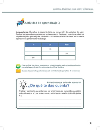 71
73
Identificas diferencias entre calor y temperatura
Actividad de aprendizaje 3
Instrucciones: Completa la siguiente tabla de conversión de unidades de calor.
Realiza las operaciones necesarias en tu cuaderno. Registra y reflexiona sobre tus
respuestas para que después comentes con tus compañeros de clase; escucha sus
aportaciones para mejorar tu trabajo.
J cal kcal
100
200
500
Para verificar los logros obtenidos en esta actividad y realizar tu autoevaluación
consulta la sección de Retroalimentación al final del libro.
Guarda el desarrollo y solución de esta actividad en tu portafolio de evidencias.
Reflexionemos sobre la actividad
¿De qué te das cuenta?
Analiza y escribe lo que entiendes por el concepto de contenido energético
en los alimentos, el cual se expresa en unidades de calorías (cal) o kilojoules
(kJ).
 