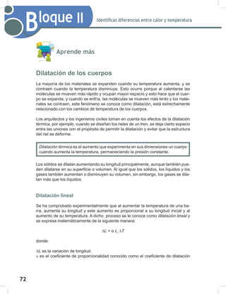 72
74
Bloque II Identificas diferencias entre calor y temperatura
Aprende más
Dilatación de los cuerpos
La mayoría de los materiales se expanden cuando su temperatura aumenta, y se
contraen cuando la temperatura disminuye. Esto ocurre porque al calentarse las
moléculas se mueven más rápido y ocupan mayor espacio y esto hace que el cuer-
po se expanda, y cuando se enfría, las moléculas se mueven más lento y los mate-
riales se contraen, este fenómeno se conoce como dilatación, está estrechamente
relacionado con los cambios de temperatura de los cuerpos.
Los arquitectos y los ingenieros civiles toman en cuenta los efectos de la dilatación
térmica, por ejemplo, cuando se diseñan los rieles de un tren, se deja cierto espacio
entre las uniones con el propósito de permitir la dilatación y evitar que la estructura
del riel se deforme.
Los sólidos se dilatan aumentando su longitud principalmente, aunque también pue-
den dilatarse en su superficie o volumen. Al igual que los sólidos, los líquidos y los
gases también aumentan o disminuyen su volumen, sin embargo, los gases se dila-
tan más que los líquidos.
Dilatación lineal
Se ha comprobado experimentalmente que al aumentar la temperatura de una ba-
rra, aumenta su longitud y este aumento es proporcional a su longitud inicial y al
aumento de su temperatura. A dicho proceso se le conoce como dilatación	lineal y
se expresa matemáticamente de la siguiente manera:
∆L = α Li
∆T
donde:
∆L	es la variación de longitud.
α es el coeficiente de proporcionalidad conocido como el coeficiente de dilatación
Dilatación	térmica	es el aumento que experimenta en sus dimensiones un cuerpo
cuando aumenta la temperatura, permaneciendo la presión constante.
 