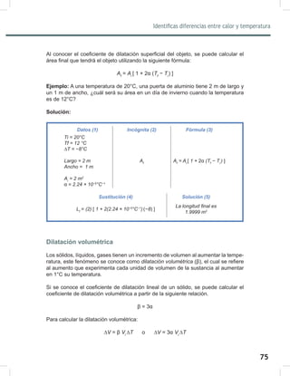 75
77
Identificas diferencias entre calor y temperatura
Al conocer el coeficiente de dilatación superficial del objeto, se puede calcular el
área final que tendrá el objeto utilizando la siguiente fórmula:
Af
= Ai	
[ 1 + 2α (Tf
− Ti	
) ]
Ejemplo: A una temperatura de 20°C, una puerta de aluminio tiene 2 m de largo y
un 1 m de ancho, ¿cuál será su área en un día de invierno cuando la temperatura
es de 12°C?
Solución:
Dilatación volumétrica
Los sólidos, líquidos, gases tienen un incremento de volumen al aumentar la tempe-
ratura, este fenómeno se conoce como dilatación	volumétrica (β), el cual se refiere
al aumento que experimenta cada unidad de volumen de la sustancia al aumentar
en 1°C su temperatura.
Si se conoce el coeficiente de dilatación lineal de un sólido, se puede calcular el
coeficiente de dilatación volumétrica a partir de la siguiente relación.
β = 3α
Para calcular la dilatación volumétrica:
∆V = β Vi	
∆T o ∆V = 3α Vi	
∆T
Datos (1) Incógnita (2) Fórmula (3)
Ti	=	20°C
Tf	=	12	°C
∆T	=	−8°C
Largo	=	2	m
Ancho	=		1	m
Ai
	=	2	m2
α	=	2.24	×	10−5
°C−1
Af
Af
	=	Ai	
[	1	+ 2α (Tf
	−	Ti		
)	]
						
Sustitución (4) Solución (5)
Lf
= (2)	[ 1	+	2(2.24	×	10−5
°C−1
)	
(−8) ]
La	longitud	final	es	
1.9999	m2
 