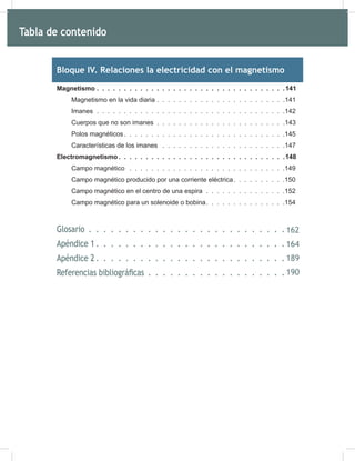 6
Bloque IV. Relaciones la electricidad con el magnetismo
Magnetismo . . . . . . . . . . . . . . . . . . . . . . . . . . . . . . . . . . .141
Magnetismo en la vida diaria . . . . . . . . . . . . . . . . . . . . . . . .141
Imanes . . . . . . . . . . . . . . . . . . . . . . . . . . . . . . . . . . .142
Cuerpos que no son imanes . . . . . . . . . . . . . . . . . . . . . . . .143
Polos magnéticos. . . . . . . . . . . . . . . . . . . . . . . . . . . . . .145
Características de los imanes . . . . . . . . . . . . . . . . . . . . . . .147
Electromagnetismo . . . . . . . . . . . . . . . . . . . . . . . . . . . . . . .148
Campo magnético . . . . . . . . . . . . . . . . . . . . . . . . . . . . .149
Campo magnético producido por una corriente eléctrica. . . . . . . . . .150
Campo magnético en el centro de una espira . . . . . . . . . . . . . . .152
Campo magnético para un solenoide o bobina. . . . . . . . . . . . . . .154
Glosario 164
Apéndice 1 166
Apéndice 2 191
Referencias bibliográficas 192
Tabla de contenido
162
164
189
190
 