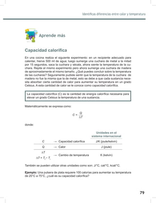 79
81
Identificas diferencias entre calor y temperatura
Aprende más
Capacidad calorífica
En una cocina realiza el siguiente experimento: en un recipiente adecuado para
calentar, hierve 500 ml de agua; luego sumerge una cuchara de metal a la mitad
por 15 segundos, saca la cuchara y sécala, ahora siente la temperatura de la cu-
chara. Repite el mismo experimento pero ahora sumerge una cuchara de madera
de aproximadamente el mismo tamaño. ¿Qué puedes concluir sobre la temperatura
de las cucharas? Seguramente pudiste sentir que la temperatura de la cuchara de
madera no fue la misma que la de metal, esto se debe a que cada sustancia nece-
sita absorber cierta cantidad de calor para aumentar su temperatura en un grado
Celsius. A esta cantidad de calor se le conoce como capacidad	calorífica.
Matemáticamente se expresa como:
=
Q
C
T
∆
donde:
Unidades en el
sistema internacional
C → Capacidad calorífica J/K (joule/kelvin)
Q → Calor J (joule)
∆T
→ Cambio de temperatura K (kelvin)
∆T = Tf	
−	Ti
También se pueden utilizar otras unidades como son: J/°C, cal/°C, kcal/°C.
Ejemplo: Una pulsera de plata requiere 100 calorías para aumentar su temperatura
de 20°C a 75°C, ¿cuál es su capacidad calorífica?
La capacidad	calorífica (C) es la cantidad de energía calorífica necesaria para
elevar un grado Celsius la temperatura de una sustancia.
 