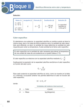 80
82
Bloque II Identificas diferencias entre calor y temperatura
Solución:
Calor específico
Si calentamos una sustancia, la	capacidad	calorífica no cambia cuando se tiene la
misma masa, pero si la masa de dicha sustancia varía, la cantidad de calor absor-
bido será diferente; es decir, la cantidad de masa determina la cantidad de calor
requerida para variar su temperatura. A esta cantidad se le llama calor	especifico.
El calor específico se relaciona con la capacidad calorífica mediante e
C
C
m
=
Sustituyendo la expresión de la capacidad calorífica escribimos el calor especifico
en función del calor como:
e
Q
C
m T
=
∆
Para cada sustancia la capacidad calorífica es única, como se muestra en la tabla
2.2, entonces, la ecuación anterior nos permite determinar el calor en función del
calor específico:
= e
Q m C T
∆
donde:
Unidades del sistema internacional
Q → Calor J (joule)
m → Masa kg (kilogramo)
Datos (1) Incógnita (2) Fórmula (3) Sustitución (4) Solución (5)
Ti
	=	20°C
Tf
	=	75	°C
∆T	=	55°C
Q	=	100	cal
C
Q
C =
T
∆ 0
100 cal
C =
55 C
La	capacidad	
calorífica	es
1.818	cal/°C
El calor	específico es la cantidad de calor necesaria para elevar la temperatura
de una unidad de masa de una sustancia en un grado Celsius (1°C).
 