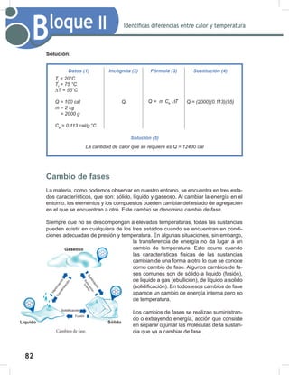 82
84
Bloque II Identificas diferencias entre calor y temperatura
Cambios de fase.
Solución:
Cambio de fases
La materia, como podemos observar en nuestro entorno, se encuentra en tres esta-
dos característicos, que son: sólido, líquido y gaseoso. Al cambiar la energía en el
entorno, los elementos y los compuestos pueden cambiar del estado de agregación
en el que se encuentran a otro. Este cambio se denomina cambio	de	fase.
Siempre que no se descompongan a elevadas temperaturas, todas las sustancias
pueden existir en cualquiera de los tres estados cuando se encuentran en condi-
ciones adecuadas de presión y temperatura. En algunas situaciones, sin embargo,
la transferencia de energía no da lugar a un
cambio de temperatura. Esto ocurre cuando
las características físicas de las sustancias
cambian de una forma a otra lo que se conoce
como cambio de fase. Algunos cambios de fa-
ses comunes son de sólido a liquido (fusión),
de liquido a gas (ebullición), de liquido a solido
(solidificación). En todos esos cambios de fase
aparece un cambio de energía interna pero no
de temperatura.
Los cambios de fases se realizan suministran-
do o extrayendo energía, acción que consiste
en separar o juntar las moléculas de la sustan-
cia que va a cambiar de fase.
Datos (1) Incógnita (2) Fórmula (3) Sustitución (4)
Ti
	=	20°C
Tf
	=	75	°C
∆T	=	55°C
Q	=	100	cal
m	=	2	kg
				=	2000	g
Ce
	=	0.113	cal/g∙°C
Q e
Q = m C T
∆ Q	=	(2000)(0.113)(55)
Solución (5)
La	cantidad	de	calor	que	se	requiere	es	Q	=	12430	cal
Sólido
Líquido
Gaseoso
V
a
p
o
r
i
z
a
c
i
ó
n
C
o
n
d
e
n
s
a
c
i
ó
n
Solidificación
Fusión
S
u
b
l
i
m
a
c
i
ó
n
S
u
b
l
i
m
a
c
i
ó
n
i
n
v
e
r
s
a
 