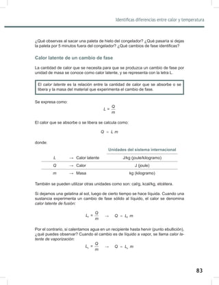 83
85
Identificas diferencias entre calor y temperatura
¿Qué observas al sacar una paleta de hielo del congelador? ¿Qué pasaría si dejas
la paleta por 5 minutos fuera del congelador? ¿Qué cambios de fase identificas?
Calor latente de un cambio de fase
La cantidad de calor que se necesita para que se produzca un cambio de fase por
unidad de masa se conoce como calor latente, y se representa con la letra L.
Se expresa como:
=
Q
L
m
El calor que se absorbe o se libera se calcula como:
Q L m
=
donde:
Unidades del sistema internacional
L → Calor latente J/kg (joule/kilogramo)
Q → Calor J (joule)
m → Masa kg (kilogramo)
También se pueden utilizar otras unidades como son: cal/g, kcal/kg, etcétera.
Si dejamos una gelatina al sol, luego de cierto tiempo se hace líquida. Cuando una
sustancia experimenta un cambio de fase sólido al líquido, el calor se denomina
calor	latente	de	fusión:
=
f
Q
L
m
→ f
Q L m
=
Por el contrario, si calentamos agua en un recipiente hasta hervir (punto ebullición),
¿qué puedes observar? Cuando el cambio es de líquido a vapor, se llama calor	la-
tente	de	vaporización:
=
v
Q
L
m
→ v
Q L m
=
El calor	latente	es la relación entre la cantidad de calor que se absorbe o se
libera y la masa del material que experimenta el cambio de fase.
 