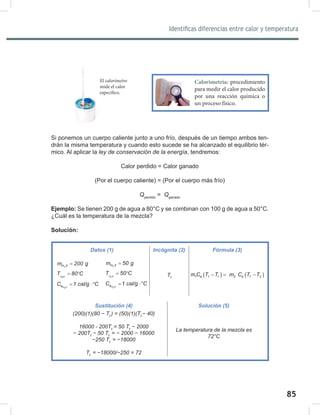 85
87
Identificas diferencias entre calor y temperatura
Si ponemos un cuerpo caliente junto a uno frío, después de un tiempo ambos ten-
drán la misma temperatura y cuando esto sucede se ha alcanzado el equilibrio tér-
mico. Al aplicar la ley	de	conservación	de	la	energía, tendremos:
Calor perdido = Calor ganado
(Por el cuerpo caliente) = (Por el cuerpo más frío)
Qperdido
= Qganado
Ejemplo: Se tienen 200 g de agua a 80°C y se combinan con 100 g de agua a 50°C.
¿Cuál es la temperatura de la mezcla?
Solución:
Datos (1) Incógnita (2) Fórmula (3)
2
H 0
m 200 g
=
H O
2
T 80 C
= °
H 0
2
e
C 1 cal/g C
= ⋅°
Tf
( ) ( )
1 e 1 f 2 e f 2
m C T T m C T T
−
= −
Sustitución (4) Solución (5)
(200)(1)(80	−	Tf	
)	=	(50)(1)(Tf	
−	40)
16000	-	200Tf
	=	50	Tf		
−	2000
−	200Tf		
−	50	Tf	
	=	−	2000	−	16000
−250	Tf	
	=	−18000
Tf	
	=	−18000/−250	=	72
La	temperatura	de	la	mezcla	es	
72°C
2
H 0
m 50 g
=
H 0
2
T 50 C
= °
H 0
2
e
C 1 cal/g °C
= ⋅
El calorímetro
mide el calor
específico.
Calorimetría: procedimiento
para medir el calor producido
por una reacción química o
un proceso físico.
 