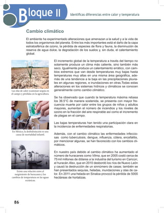 86
88
Bloque II Identificas diferencias entre calor y temperatura
Cambio climático
El ambiente ha experimentado alteraciones que amenazan a la salud y a la vida de
todos los organismos del planeta. Entre los más importantes está el daño de la capa
estratosférica de ozono, la pérdida de especies de flora y fauna, la disminución de
reserva de agua dulce, la degradación de los suelos y, sin duda, el calentamiento
global.
El incremento global de la temperatura a través del tiempo no
solamente produce un clima más caliente, sino también más
seco. Igualmente produce un calentamiento errático, con cam-
bios extremos que van desde temperaturas muy bajas hasta
temperaturas muy altas en una misma área geográfica, ade-
más de una tendencia a la baja en las precipitaciones pluvia-
les en algunas regiones, e inundaciones en otras.Todas estas
alteraciones en los sistemas hídricos y climáticos se conocen
generalmente como cambio	climático.
Se ha observado que cuando la temperatura máxima rebasa
los 36.5°C de manera sostenida, se presenta con mayor fre-
cuencia muerte por calor entre los grupos de niños y adultos
mayores, aumentan el número de incendios y los niveles de
ozono en la fracción del aire respirable así como el incremento
de plagas en el campo.
Las bajas temperaturas han tenido una participación clara en
la incidencia de enfermedades respiratorias.
Además, con el cambio climático las enfermedades infeccio-
sas como tuberculosis, dengue, influenza, cólera, encefalitis,
por mencionar algunas, se han favorecido con los cambios cli-
máticos.
En nuestro país debido al cambio climático ha aumentado el
número de huracanes como Vilma, que en 2005 costó cerca de
75mil millones de dólares a la industria del turismo en Cancún;
el huracán Alex, que en 2010 desbordó los ríos de Nuevo León
y causó la destrucción de un sinnúmero de casas; también se
han presentados sequías, heladas, inundaciones y olas de ca-
lor. En 2011 una helada en Sinaloa provocó la pérdida de 5000
hectáreas de hortalizas.
Las olas de calor ocasionan sequía en
el campo y pérdidas en la agricultura.
En México, la deshidratación es una
causa de mortalidad infantil.
Existe una relación entre el
surgimiento de huracanes y los
cambios de temperatura en las aguas
oceánicas.
 