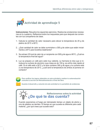 87
89
Identificas diferencias entre calor y temperatura
Actividad de aprendizaje 5
Instrucciones: Resuelve los siguientes ejercicios. Realiza las anotaciones necesa-
rias en tu cuaderno. Reflexiona sobre tus respuestas para que después las comen-
tes con tus compañeros de clase.
1. Calcula la cantidad de calor necesario para elevar la temperatura de 20 g de
platino de 20°C a 60°C.
2. ¿Qué cantidad de calor se debe suministrar a 300 g de cobre que están inicial-
mente a 20°C para fundirlos totalmente?
3. Se extraen 25 kcal de calor de un recipiente con 500 g de agua a 90°C. ¿Cuál es
la temperatura final del agua?
4. Luz se prepara un café pero está muy caliente, su hermana le dice que si in-
troduce la cuchara de aluminio cuya masa es de 150 g, se enfría más rápido el
café. Si el café está a 50°C y la taza contiene 300 g de agua y la cuchara está
a una temperatura de 20°C, ¿cuál será la temperatura de ambos al ponerse en
contacto?
Para verificar los logros obtenidos en esta actividad y realizar tu autoevaluación
consulta la sección de Retroalimentación al final del libro.
Guarda el desarrollo y solución de esta actividad en tu portafolio de evidencias.
Reflexionemos sobre la actividad
¿De qué te das cuenta?
Cuando exponemos al fuego por demasiado tiempo un objeto de plomo y
uno de plástico se derriten. El tiempo en que sucede es diferente para cada
material, ¿por qué crees que sucede esto?
 
