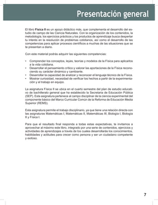 7
9
El libro Física II es un apoyo didáctico más, que complementa el desarrollo del es-
tudio de campo de las Ciencia Naturales. Con la organización de los contenidos, la
metodología, los ejercicios prácticos y los productos de aprendizaje busca despertar
tu interés en la resolución de problemas cotidianos, así como el desarrollo de las
competencias para aplicar procesos científicos a muchas de las situaciones que se
te presentan a diario.
Con este material podrás adquirir las siguientes competencias:
• Comprender los conceptos, leyes, teorías y modelos de la Física para aplicarlos
a la vida cotidiana.
• Desarrollar el pensamiento crítico y valorar las aportaciones de la Física recono-
ciendo su carácter dinámico y cambiante.
• Desarrollar la capacidad de analizar y reconocer el lenguaje técnico de la Física.
• Mostrar curiosidad, necesidad de verificar los hechos a partir de la experimenta-
ción y el trabajo en equipo.
La asignatura Física II se ubica en el cuarto semestre del plan de estudio educati-
vo de bachillerato general que ha establecido la Secretaria de Educación Pública
(SEP). Esta asignatura pertenece al campo disciplinar de la ciencia experimental del
componente básico del Marco Curricular Común de la Reforma de Educación Media
Superior (REMS).
Esta asignatura permite el trabajo disciplinario, ya que tiene una relación directa con
las asignaturas Matemáticas I, Matemáticas II, Matemáticas III, Biología I, Biología
II y Física I.
Para que el resultado final responda a todas estas expectativas, te invitamos a
aprovechar al máximo este libro, integrado por una serie de contenidos, ejercicios y
actividades de aprendizajes a través de los cuales desarrollarás los conocimientos,
habilidades y actitudes para crecer como persona y ser un ciudadano competente
y exitoso.
Presentación general
 