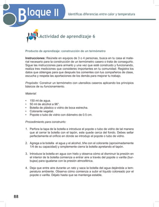 88
90
Bloque II Identificas diferencias entre calor y temperatura
Actividad de aprendizaje 6
Producto de aprendizaje: construcción de un termómetro
Instrucciones: Reúnete en equipos de 3 o 4 personas, busca en tu casa el mate-
rial necesario para la construcción de un termómetro casero o trata de conseguirlo.
Sigue las instrucciones para armarlo y una vez que esté construido y funcionando,
realiza tres mediciones que consideres importantes en tu comunidad. Registra los
datos que obtengas para que después los comentes con tus compañeros de clase,
escucha y respeta las aportaciones de los demás para mejorar tu trabajo.
Propósito: Construir un termómetro con utensilios caseros aplicando los principios
básicos de su funcionamiento.
Material:
• 150 ml de agua.
• 50 ml de alcohol a 96°.
• Botella de plástico o vidrio de boca estrecha.
• Colorante vegetal.
• Popote o tubo de vidrio con diámetro de 0.5 cm.
Procedimiento	para	construirlo:
1. Perfora la tapa de la botella e introduce el popote o tubo de vidrio de tal manera
que al cerrar la botella con el tapón, este quede cerca del fondo. Debes sellar
perfectamente el orificio en donde se introdujo el popote o tubo de vidrio.
2. Agrega a la botella el agua y el alcohol, tiñe con el colorante (aproximadamente
1/4 de su capacidad) y simplemente cierra la botella apretando el tapón.
3. Introduce la botella en agua con hielo y observa cómo al disminuir la presión en
el interior de la botella comienza a entrar aire a través del popote o varilla (bur-
bujea) para igualarse con la presión atmosférica.
4. Deja que entre aire durante un rato y saca la botella del agua dejándola a tem-
peratura ambiente. Observa cómo comienza a subir el líquido coloreado por el
popote o varilla. Déjalo hasta que se mantenga estable.
 
