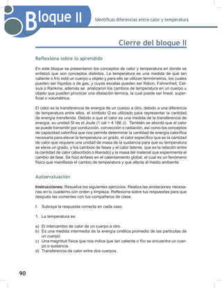 90
92
Bloque II Identificas diferencias entre calor y temperatura
Cierre del bloque II
Reflexiona sobre lo aprendido
En este bloque se presentaron los conceptos de calor y temperatura en donde se
enfatizó que son conceptos distintos. La temperatura es una medida de qué tan
caliente o frío está un cuerpo u objeto y para ello se utilizan termómetros, los cuales
pueden ser líquidos o de gas, y cuyas escalas pueden ser Kelvin, Fahrenheit, Cel-
sius o Rankine, además se analizaron los cambios de temperatura en un cuerpo u
objeto que pueden provocar una dilatación térmica, la cual puede ser lineal, super-
ficial o volumétrica.
El calor es la transferencia de energía de un cuerpo a otro, debido a una diferencia
de temperatura entre ellos, el símbolo Q es utilizado para representar la cantidad
de energía transferida. Debido a que el calor es una medida de la transferencia de
energía, su unidad SI es el Joule (1 cal = 4.186 J). También se abordó que el calor
se puede transmitir por conducción, convección o radiación, así como los conceptos
de capacidad calorífica que nos permite determinar la cantidad de energía calorífica
necesaria para elevar la temperatura un grado, el calor específico que es la cantidad
de calor que requiere una unidad de masa de la sustancia para que su temperatura
se eleve un grado, y los cambios de fases y el calor latente, que es la relación entre
la cantidad de calor (absorbido o liberado) y la masa del material que experimenta el
cambio de fase. Se hizo énfasis en el calentamiento global, el cual es un fenómeno
físico que manifiesta el cambio de temperatura y que afecta al medio ambiente.
Autoevaluación
Instrucciones: Resuelve los siguientes ejercicios. Realiza las anotaciones necesa-
rias en tu cuaderno con orden y limpieza. Reflexiona sobre tus respuestas para que
después las comentes con tus compañeros de clase.
I. Subraya la respuesta correcta en cada caso.
1. La temperatura es:
a) El intercambio de calor de un cuerpo a otro.
b) Es una medida intermedia de la energía cinética promedio de las partículas de
un cuerpo.
c) Una magnitud física que nos indica que tan caliente o frio se encuentra un cuer-
po o sustancia.
d) Transferencia de calor entre dos cuerpos.
 