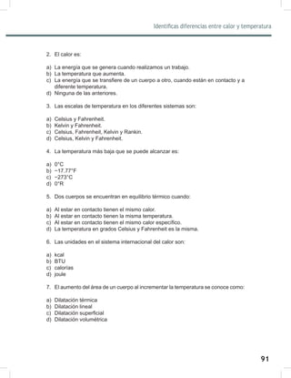 91
93
Identificas diferencias entre calor y temperatura
2. El calor es:
a) La energía que se genera cuando realizamos un trabajo.
b) La temperatura que aumenta.
c) La energía que se transfiere de un cuerpo a otro, cuando están en contacto y a
diferente temperatura.
d) Ninguna de las anteriores.
3. Las escalas de temperatura en los diferentes sistemas son:
a) Celsius y Fahrenheit.
b) Kelvin y Fahrenheit.
c) Celsius, Fahrenheit, Kelvin y Rankin.
d) Celsius, Kelvin y Fahrenheit.
4. La temperatura más baja que se puede alcanzar es:
a) 0°C
b) −17.77°F
c) −273°C
d) 0°R
5. Dos cuerpos se encuentran en equilibrio térmico cuando:
a) Al estar en contacto tienen el mismo calor.
b) Al estar en contacto tienen la misma temperatura.
c) Al estar en contacto tienen el mismo calor específico.
d) La temperatura en grados Celsius y Fahrenheit es la misma.
6. Las unidades en el sistema internacional del calor son:
a) kcal
b) BTU
c) calorías
d) joule
7. El aumento del área de un cuerpo al incrementar la temperatura se conoce como:
a) Dilatación térmica
b) Dilatación lineal
c) Dilatación superficial
d) Dilatación volumétrica
 