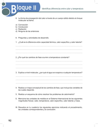 92
94
Bloque II Identificas diferencias entre calor y temperatura
8. La forma de propagación del calor a través de un cuerpo sólido debido al choque
molecular se llama:
a) Convección
b) Conducción
c) Radiación
d) Ninguna de las anteriores
II. Preguntas y actividades de desarrollo.
1. ¿Cuál es la diferencia entre capacidad térmica, calor específico y calor latente?
2. ¿Por qué los cambios de fase ocurren a temperatura constante?
3. Explica a nivel molecular, ¿por qué el agua se evapora a cualquier temperatura?
4. Realiza un mapa conceptual de los cambios de fase, que incluya las variables de
las cuales depende.
5. Realiza un esquema de cómo resolver los problemas de calorimetría?
6. Menciona las unidades de medida en el Sistema Internacional de las siguientes
magnitudes físicas: calor, temperatura, calor específico, calor latente y masa.
III. Resuelve en tu cuaderno los siguientes ejercicios indicando el procedimiento,
las unidades correspondientes y la conclusión.
 